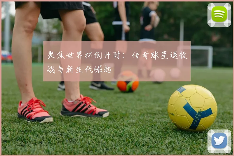 聚焦世界杯倒计时：传奇球星退役战与新生代崛起