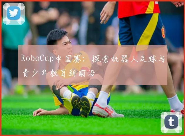 RoboCup中国赛：探索机器人足球与青少年教育新前沿