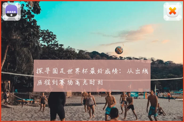 探寻国足世界杯最好成绩：从出线历程到赛场高光时刻