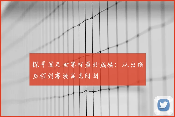探寻国足世界杯最好成绩：从出线历程到赛场高光时刻