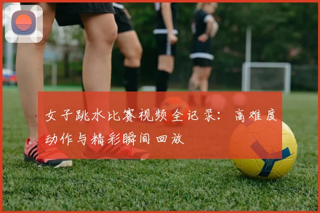 女子跳水比赛视频全记录：高难度动作与精彩瞬间回放