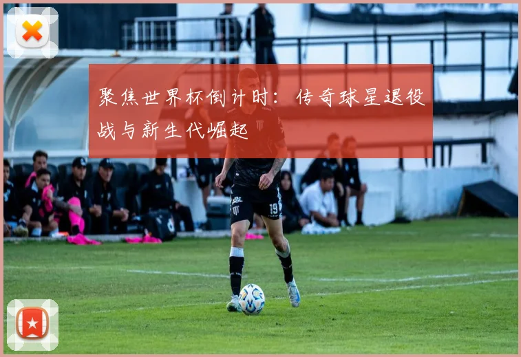 聚焦世界杯倒计时：传奇球星退役战与新生代崛起
