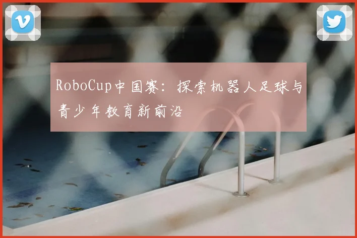 RoboCup中国赛：探索机器人足球与青少年教育新前沿